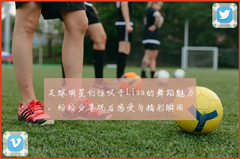 足球明星们惊叹于Lisa的舞蹈魅力，纷纷分享观后感受与精彩瞬间
