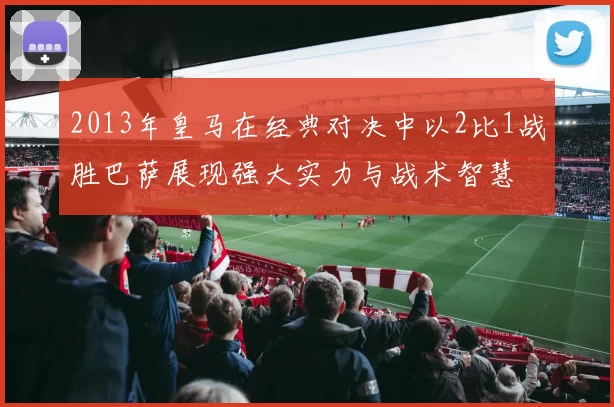 2013年皇马在经典对决中以2比1战胜巴萨展现强大实力与战术智慧
