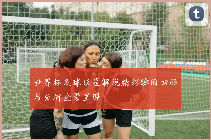 世界杯足球明星解说精彩瞬间回顾与分析全景呈现