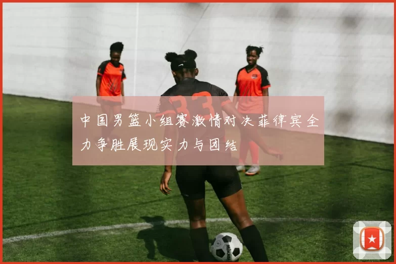 中国男篮小组赛激情对决菲律宾全力争胜展现实力与团结