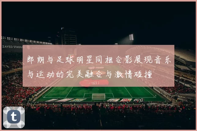 郎朗与足球明星同框合影展现音乐与运动的完美融合与激情碰撞