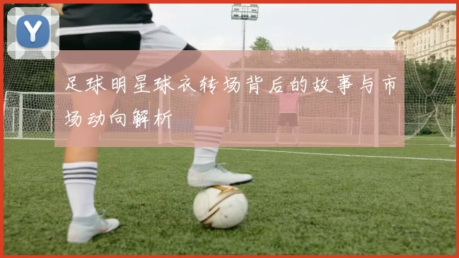 足球明星球衣转场背后的故事与市场动向解析